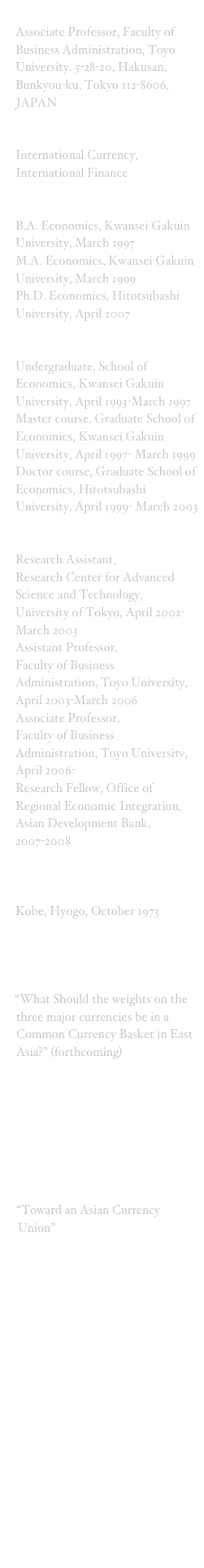 Position: Associate Professor, Faculty of Business Administration, Toyo University. 5-28-20, Hakusan, Bunkyou-ku, Tokyo 112-8606, JAPAN
Research Field: International Currency, International Finance
Degree: B.A. Economics, Kwansei Gakuin University, March 1997M.A. Economics, Kwansei Gakuin University, March 1999
Ph.D. Economics, Hitotsubashi University, April 2007Education: Undergraduate, School of Economics, Kwansei Gakuin University, April 1993-March 1997Master course, Graduate School of Economics, Kwansei Gakuin University, April 1997- March 1999Doctor course, Graduate School of Economics, Hitotsubashi University, April 1999- March 2003Professional Career:Research Assistant, Research Center for Advanced Science and Technology, University of Tokyo, April 2002-March 2003Assistant Professor, Faculty of Business Administration, Toyo University, April 2003-March 2006
Associate Professor, Faculty of Business Administration, Toyo University, April 2006-
Research Fellow, Office of Regional Economic Integration, Asian Development Bank, 2007-2008   Birth Place: Kobe, Hyogo, October 1973Paper issued atAsian Economic Journal“What Should the weights on the three major currencies be in a Common Currency Basket in East Asia?” (forthcoming)JBIC (Japan Bank for International Cooperation)Institute“Possibility to Create a Common Currency Basket for East Asia,”Korea Institute for International Economic Policy “Toward an Asian Currency Union”Faculty of Business Administration, Toyo University“Giving a New life to the PPP theory; Modified G-PPP model”, (in Japanese)Web Links:Kwansei Gakuin UniversityHitotsubashi UniversityTOYO UniversityFaculty of Business Administration, TOYO University 
My Private page